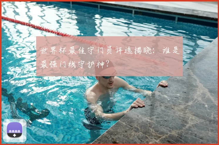 世界杯最佳守门员评选揭晓：谁是最强门线守护神？