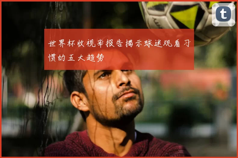 世界杯收视率报告揭示球迷观看习惯的五大趋势