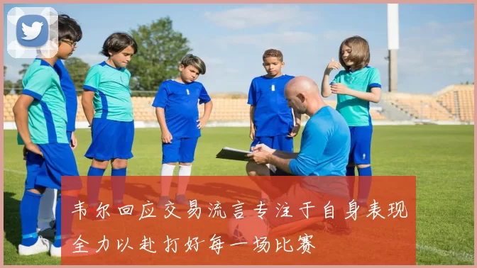 韦尔回应交易流言专注于自身表现全力以赴打好每一场比赛
