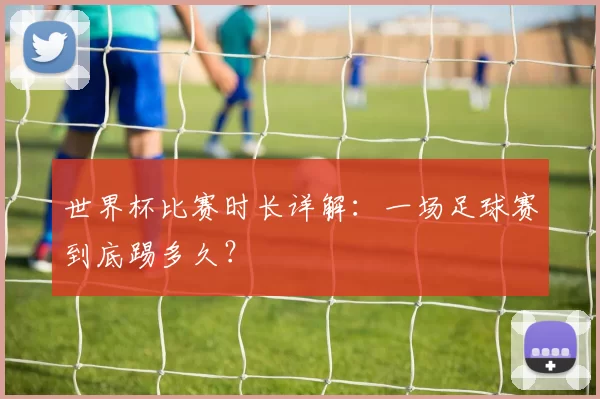世界杯比赛时长详解：一场足球赛到底踢多久？