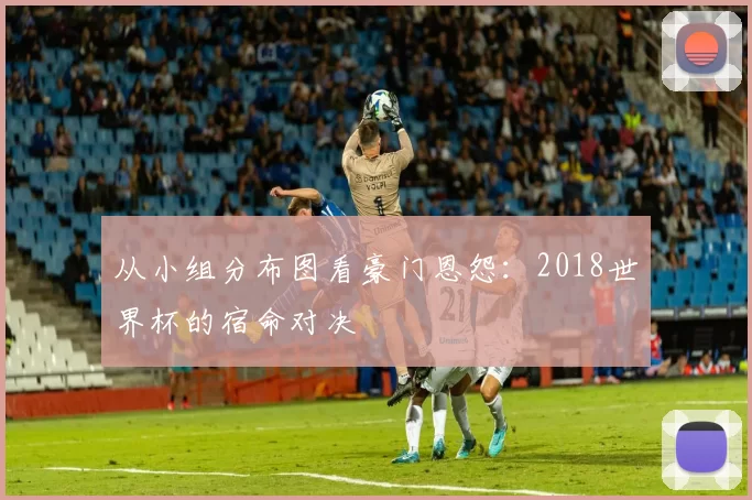 从小组分布图看豪门恩怨：2018世界杯的宿命对决