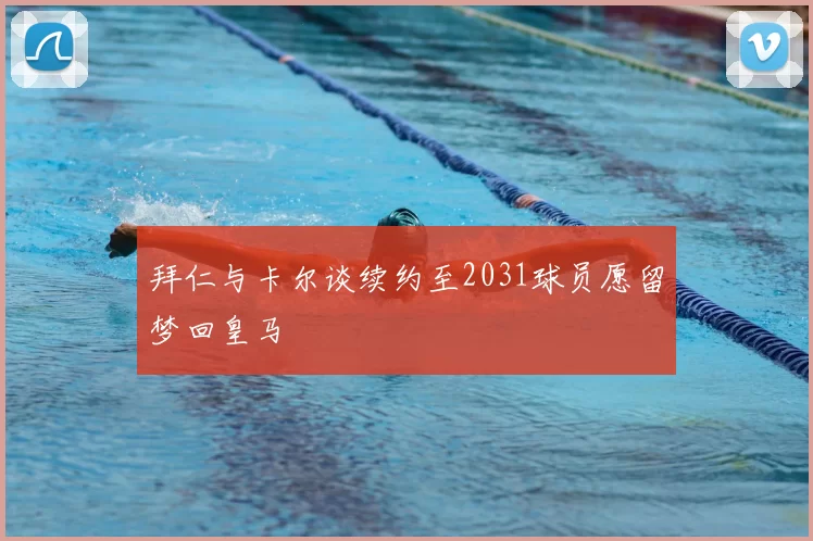 拜仁与卡尔谈续约至2031球员愿留梦回皇马