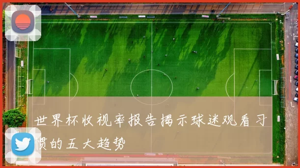 世界杯收视率报告揭示球迷观看习惯的五大趋势