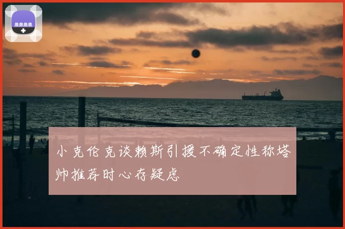 小克伦克谈赖斯引援不确定性称塔帅推荐时心存疑虑