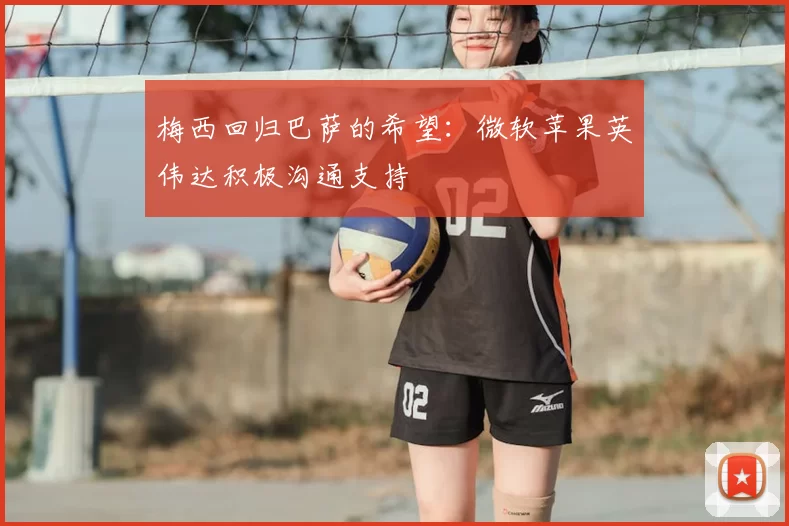 梅西回归巴萨的希望：微软苹果英伟达积极沟通支持