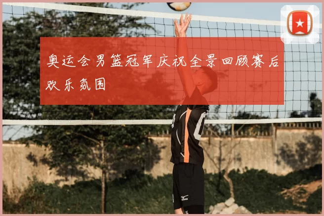 奥运会男篮冠军庆祝全景回顾赛后欢乐氛围