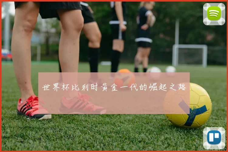 世界杯比利时黄金一代的崛起之路