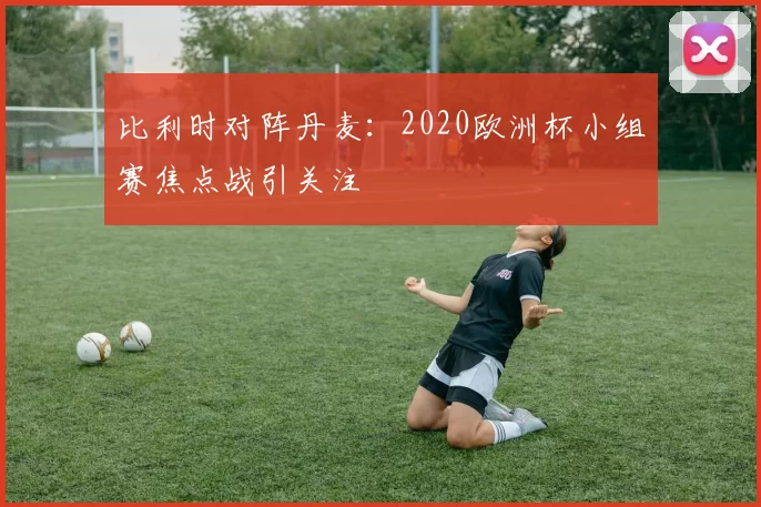 比利时对阵丹麦：2020欧洲杯小组赛焦点战引关注