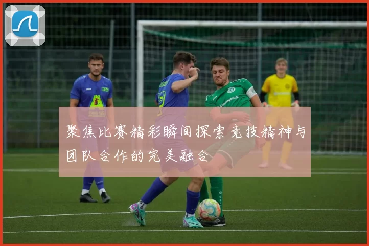 聚焦比赛精彩瞬间探索竞技精神与团队合作的完美融合